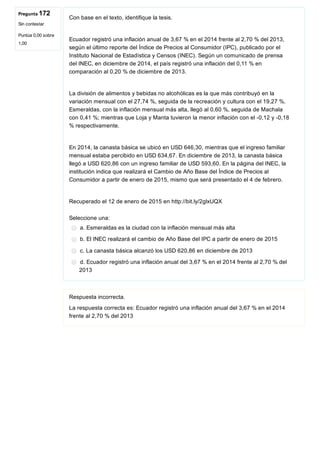 Pregunta 172
Sin contestar
Puntúa 0,00 sobre
1,00
Con base en el texto, identifique la tesis.
 
Ecuador registró una inflación anual de 3,67 % en el 2014 frente al 2,70 % del 2013,
según el último reporte del Índice de Precios al Consumidor (IPC), publicado por el
Instituto Nacional de Estadística y Censos (INEC). Según un comunicado de prensa
del INEC, en diciembre de 2014, el país registró una inflación del 0,11 % en
comparación al 0,20 % de diciembre de 2013.
 
La división de alimentos y bebidas no alcohólicas es la que más contribuyó en la
variación mensual con el 27,74 %, seguida de la recreación y cultura con el 19,27 %.
Esmeraldas, con la inflación mensual más alta, llegó al 0,60 %, seguida de Machala
con 0,41 %; mientras que Loja y Manta tuvieron la menor inflación con el ­0,12 y ­0,18
% respectivamente.
 
En 2014, la canasta básica se ubicó en USD 646,30, mientras que el ingreso familiar
mensual estaba percibido en USD 634,67. En diciembre de 2013, la canasta básica
llegó a USD 620,86 con un ingreso familiar de USD 593,60. En la página del INEC, la
institución indica que realizará el Cambio de Año Base del Índice de Precios al
Consumidor a partir de enero de 2015, mismo que será presentado el 4 de febrero.
Recuperado el 12 de enero de 2015 en http://bit.ly/2glxUQX
Seleccione una:
a. Esmeraldas es la ciudad con la inflación mensual más alta
b. El INEC realizará el cambio de Año Base del IPC a partir de enero de 2015
c. La canasta básica alcanzó los USD 620,86 en diciembre de 2013
d. Ecuador registró una inflación anual del 3,67 % en el 2014 frente al 2,70 % del
2013
Respuesta incorrecta.
La respuesta correcta es: Ecuador registró una inflación anual del 3,67 % en el 2014
frente al 2,70 % del 2013
 