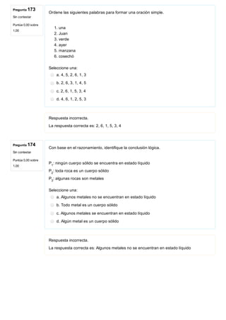 Pregunta 173
Sin contestar
Puntúa 0,00 sobre
1,00
Pregunta 174
Sin contestar
Puntúa 0,00 sobre
1,00
Ordene las siguientes palabras para formar una oración simple.
 
1. una
2. Juan
3. verde
4. ayer
5. manzana
6. cosechó
Seleccione una:
a. 4, 5, 2, 6, 1, 3
b. 2, 6, 3, 1, 4, 5
c. 2, 6, 1, 5, 3, 4
d. 4, 6, 1, 2, 5, 3
Respuesta incorrecta.
La respuesta correcta es: 2, 6, 1, 5, 3, 4
Con base en el razonamiento, identifique la conclusión lógica.
 
P : ningún cuerpo sólido se encuentra en estado líquido
P : toda roca es un cuerpo sólido
P : algunas rocas son metales
Seleccione una:
a. Algunos metales no se encuentran en estado líquido
b. Todo metal es un cuerpo sólido
c. Algunos metales se encuentran en estado líquido
d. Algún metal es un cuerpo sólido
Respuesta incorrecta.
La respuesta correcta es: Algunos metales no se encuentran en estado líquido
1
2
3
 