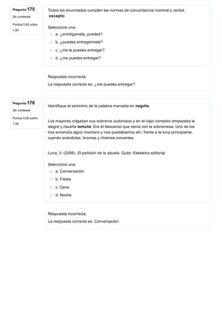 Pregunta 175
Sin contestar
Puntúa 0,00 sobre
1,00
Pregunta 176
Sin contestar
Puntúa 0,00 sobre
1,00
Todos los enunciados cumplen las normas de concordancia nominal y verbal,
 excepto:
Seleccione una:
a. ¿entrégamela, puedes?
b. ¿puedes entregármela?
c. ¿me la puedes entregar?
d. ¿me puedes entregar?
Respuesta incorrecta.
La respuesta correcta es: ¿me puedes entregar?
Identifique el sinónimo de la palabra marcada en negrita.
 
Los mayores colgaban sus sobreros sudorosos y en el viejo comedor empezaba la
alegre y risueña tertulia. Era el descanso que venía con la sobremesa. Uno de los
tíos encendía algún mechero y nos quedábamos ahí, frente a la luna principiante,
oyendo anécdotas, bromas y chismes inocentes. 
 
Luna, V. (2006). El pañolón de la abuela. Quito: Eskeletra editorial. 
Seleccione una:
a. Conversación
b. Fiesta
c. Cena
d. Noche
Respuesta incorrecta.
La respuesta correcta es: Conversación
 
