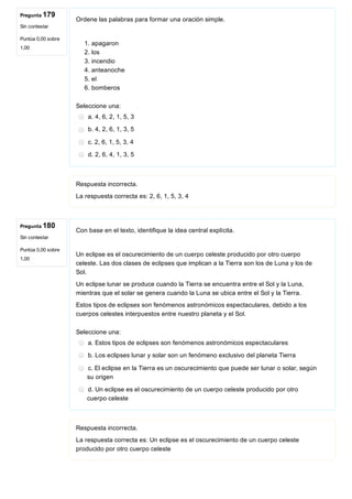 Pregunta 179
Sin contestar
Puntúa 0,00 sobre
1,00
Pregunta 180
Sin contestar
Puntúa 0,00 sobre
1,00
Ordene las palabras para formar una oración simple.
 
1. apagaron
2. los
3. incendio
4. anteanoche
5. el
6. bomberos
Seleccione una:
a. 4, 6, 2, 1, 5, 3
b. 4, 2, 6, 1, 3, 5
c. 2, 6, 1, 5, 3, 4 
d. 2, 6, 4, 1, 3, 5
Respuesta incorrecta.
La respuesta correcta es: 2, 6, 1, 5, 3, 4 
Con base en el texto, identifique la idea central explícita.
 
Un eclipse es el oscurecimiento de un cuerpo celeste producido por otro cuerpo
celeste. Las dos clases de eclipses que implican a la Tierra son los de Luna y los de
Sol.
Un eclipse lunar se produce cuando la Tierra se encuentra entre el Sol y la Luna,
mientras que el solar se genera cuando la Luna se ubica entre el Sol y la Tierra.
Estos tipos de eclipses son fenómenos astronómicos espectaculares, debido a los
cuerpos celestes interpuestos entre nuestro planeta y el Sol.
Seleccione una:
a. Estos tipos de eclipses son fenómenos astronómicos espectaculares
b. Los eclipses lunar y solar son un fenómeno exclusivo del planeta Tierra
c. El eclipse en la Tierra es un oscurecimiento que puede ser lunar o solar, según
su origen
d. Un eclipse es el oscurecimiento de un cuerpo celeste producido por otro
cuerpo celeste
Respuesta incorrecta.
La respuesta correcta es: Un eclipse es el oscurecimiento de un cuerpo celeste
producido por otro cuerpo celeste
 
