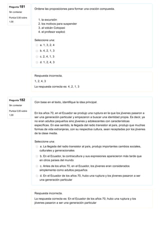 Pregunta 181
Sin contestar
Puntúa 0,00 sobre
1,00
Pregunta 182
Sin contestar
Puntúa 0,00 sobre
1,00
Ordene las proposiciones para formar una oración compuesta.
 
1. la excursión
2. los motivos para suspender
3. al volcán Cotopaxi
4. el profesor explicó
Seleccione una:
a. 1, 3, 2, 4
b. 4, 2, 1, 3
c. 2, 4, 1, 3
d. 1, 2, 4, 3
Respuesta incorrecta.
1, 2, 4, 3
La respuesta correcta es: 4, 2, 1, 3
Con base en el texto, identifique la idea principal.
 
En los años 70, en el Ecuador se produjo una ruptura en la que los jóvenes pasaron a
ser una generación particular y empezaron a buscar una identidad propia. Es decir, ya
no eran adultos pequeños sino jóvenes y adolescentes con características
específicas. En ese sentido, la llegada del radio transistor al país, produjo que muchas
formas de vida extranjeras, con su respectiva cultura, sean receptadas por los jóvenes
de la clase media.
Seleccione una:
a. La llegada del radio transistor al país, produjo importantes cambios sociales,
culturales y generacionales
b. En el Ecuador, la contracultura y sus expresiones aparecieron más tarde que
en otros países del mundo
c. Antes de los años 70, en el Ecuador, los jóvenes eran considerados
simplemente como adultos pequeños
d. En el Ecuador de los años 70, hubo una ruptura y los jóvenes pasaron a ser
una generación particular
Respuesta incorrecta.
La respuesta correcta es: En el Ecuador de los años 70, hubo una ruptura y los
jóvenes pasaron a ser una generación particular
 