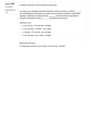 Pregunta 183
Sin contestar
Puntúa 0,00 sobre
1,00
Complete el párrafo con los conectores adecuados.
 
La música es un lenguaje universal inherente a todos los pueblos y culturas, _______
las manifestaciones musicales van unidas a las condiciones culturales, económicas,
sociales, e históricas de cada sociedad. _______ la música tiene la capacidad de
expresar sentimientos, ideas y _______ concepciones del mundo.
Seleccione una:
a. por lo tanto ­ Por otro lado ­ también
b. por otro lado ­ También ­ por lo tanto
c. también ­ Por lo tanto ­ por otro lado
d. por otro lado ­ Por lo tanto ­ también
Respuesta incorrecta.
La respuesta correcta es: por lo tanto ­ Por otro lado ­ también
 