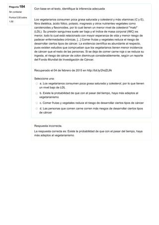 Pregunta 184
Sin contestar
Puntúa 0,00 sobre
1,00
Con base en el texto, identifique la inferencia adecuada
 
Los vegetarianos consumen poca grasa saturada y colesterol y más vitaminas (C y E),
fibra dietética, ácido fólico, potasio, magnesio y otros nutrientes vegetales como
carotenoides y flavonoides, por lo cual tienen un menor nivel de colesterol "malo"
(LDL). Su presión sanguínea suele ser baja y el índice de masa corporal (IMC) es
menor, todo lo cual está relacionado con mayor esperanza de vida y menor riesgo de
padecer enfermedades crónicas. [...] Comer frutas y vegetales reduce el riesgo de
desarrollar ciertos tipos de cáncer. La evidencia científica es abundante al respecto,
pues existen estudios que comprueban que los vegetarianos tienen menor incidencia
de cáncer que el resto de las personas. Si se deja de comer carne roja o se reduce su
ingesta, el riesgo de cáncer de colon disminuye considerablemente, según un reporte
del Fondo Mundial de Investigación de Cáncer.
 
Recuperado el 04 de febrero de 2015 en http://bit.ly/2hdZLlN
Seleccione una:
a. Los vegetarianos consumen poca grasa saturada y colesterol, por lo que tienen
un nivel bajo de LDL
b. Existe la probabilidad de que con el pasar del tiempo, haya más adeptos al
vegetarianismo
c. Comer frutas y vegetales reduce el riesgo de desarrollar ciertos tipos de cáncer
d. Las personas que comen carne corren más riesgos de desarrollar ciertos tipos
de cáncer
Respuesta incorrecta.
La respuesta correcta es: Existe la probabilidad de que con el pasar del tiempo, haya
más adeptos al vegetarianismo
 