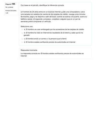 Pregunta 185
Sin contestar
Puntúa 0,00 sobre
1,00
Con base en el párrafo, identifique la inferencia correcta.
 
Un hombre de 25 años entra en un local de Internet y pide una computadora. Lleva
una carpeta con estados de cuenta de dos tarjetas de crédito, navega unos minutos.
Se levanta, paga y se dispone a salir del local; cuando se acerca a la puerta, suena su
teléfono celular, él responde y empieza  a explicar a alguien que en un par de
semanas podrá comprarse un vehículo.
Seleccione una:
a. El hombre va a ser embargado por los acreedores de las tarjetas de crédito
b. El hombre ha visto en Internet los resultados de la lotería y sabe que la ha
ganado
c. El hombre envió un correo a  la persona que lo llamó
d. El hombre estaba verificando precios de automóviles en Internet
Respuesta incorrecta.
La respuesta correcta es: El hombre estaba verificando precios de automóviles en
Internet
 