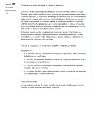 Pregunta 186
Sin contestar
Puntúa 0,00 sobre
1,00
Con base en el texto, identifique la inferencia adecuada.
 
Un nuevo estudio realizado por científicos de la Universidad de California, en Los
Ángeles, ha concluido que el sobrepeso provoca que las personas sean sedentarias y
se sientan cansadas, y no al revés. Para llegar a esta resolución, los neurocientíficos
utilizaron a 32 ratas de laboratorio que fueron divididas en dos grupos, de acuerdo
con dietas que siguieron durante seis meses: el primero fue sometido a una dieta
estándar con alimentos poco procesados como el pescado o el maíz, y el segundo
siguió una dieta de alimentos altamente procesados, con poca calidad y con mucho
más azúcar, es decir, un símil de la “comida basura”.
En tan solo tres meses, los investigadores observaron que los 16 animales que
habían seguido la segunda dieta presentaban un importante sobrepeso, y que al
mismo tiempo, se habían vuelto más perezosos que las ratas que estaban siendo
alimentadas con productos más naturales.
 
Romero, S. Recuperado el 31 de marzo de 2014 en http://bit.ly/1k3U1Ex
Seleccione una:
a. El novedoso estudio científico fue realizado por especialistas de la Universidad
de California, en Los Ángeles
b. Una dieta con alimentos altamente procesados, con poca calidad nutricional y
rica en azúcar, genera sobrepeso
c. El estudio científico con animales de laboratorio permite formular hipótesis
aplicables a los seres humanos
d. Un estudio científico ha concluido que el sobrepeso provoca que las personas
sean sedentarias y se sientan cansadas
Respuesta incorrecta.
La respuesta correcta es: El estudio científico con animales de laboratorio permite
formular hipótesis aplicables a los seres humanos
 