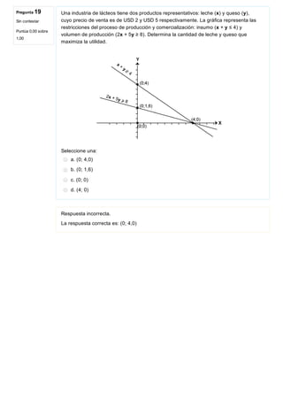 Pregunta 19
Sin contestar
Puntúa 0,00 sobre
1,00
Una industria de lácteos tiene dos productos representativos: leche (x) y queso (y),
cuyo precio de venta es de USD 2 y USD 5 respectivamente. La gráfica representa las
restricciones del proceso de producción y comercialización: insumo (x + y ≤ 4) y
volumen de producción (2x + 5y ≥ 8). Determina la cantidad de leche y queso que
maximiza la utilidad.
 
Seleccione una:
a. (0; 4,0)
b. (0; 1,6)
c. (0; 0)
d. (4; 0)
Respuesta incorrecta.
La respuesta correcta es: (0; 4,0)
 