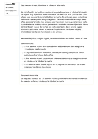 Pregunta 187
Sin contestar
Puntúa 0,00 sobre
1,00
Con base en el texto, identifique la inferencia adecuada.
 
La momificación, los hechizos mágicos pronunciados durante el velorio y la inclusión
de objetos muy específicos en las tumbas de los fallecidos, eran considerados como
vitales para asegurar la inmortalidad tras la muerte. Sin embargo, estas costumbres
mortuorias usadas por los antiguos egipcios, fueron evolucionando a lo largo de los
años, se descartaron las más antiguas y se impusieron nuevas, pero la mayor parte,
consideradas de vital importancia, persistieron. Si bien los detalles específicos fueron
cambiando con el paso del tiempo, las partes esenciales de un funeral egipcio
apropiado perduraron y eran: la preparación del cuerpo, los rituales mágicos
empleados y los objetos depositados en las tumbas.
 
El Comercio (2014). Antiguo Egipto: y sus ritos funerales. En revista Familia N° 1486.
Seleccione una:
a. Los distintos rituales eran considerados trascendentales para asegurar la
 inmortalidad tras la muerte
b. Algunas costumbres mortuorias, usadas por los antiguos egipcios, fueron
evolucionando a lo largo de los años
c. Los distintos rituales y costumbres funerarias denotan que los egipcios tenían
un interés por la vida tras la muerte
d. Lo esencial de un funeral egipcio era la preparación del cuerpo, los rituales
mágicos y los objetos depositados
Respuesta incorrecta.
La respuesta correcta es: Los distintos rituales y costumbres funerarias denotan que
los egipcios tenían un interés por la vida tras la muerte
 