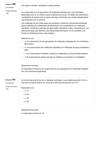 Pregunta 190
Sin contestar
Puntúa 0,00 sobre
1,00
Pregunta 191
Sin contestar
Puntúa 0,00 sobre
1,00
Con base en el texto, identifique la idea principal.
 
Un coacervado es una agrupación de moléculas rodeadas por una membrana
lipoproteica que en su interior posee sustancias químicas. A medida que aumenta su
complejidad, el coacervado se separa del agua, formando una unidad independiente
que interactúa con su entorno.
Las moléculas de los coacervados se mantienen unidas por fuerzas electrostáticas.
Esas moléculas son sintetizadas abióticamente. Los coacervados son moléculas
coloidales, donde las moléculas de agua están orientadas a ellas y rodeadas por una
película de agua que delimita a los coacervados del líquido, en el cual flotan y se
forman al combinarse dos o más coloides.
Seleccione una:
a. Un coacervado es una agrupación de moléculas rodeadas por una membrana
lipoproteica
b. Los coacervados son moléculas coloidales con moléculas de agua orientadas a
ellas
c. Los coacervados mantienen unidas sus moléculas por fuerzas electrostáticas
d. El coacervado se separa del agua a medida que aumenta su complejidad
Respuesta incorrecta.
La respuesta correcta es: Un coacervado es una agrupación de moléculas rodeadas
por una membrana lipoproteica
Un terreno tiene la forma de un triángulo rectángulo, cuya hipotenusa mide 10 cm y
uno de sus catetos mide 6 cm ¿Cuál es el área de este terreno en cm ?
Seleccione una:
a. 12
b. 24
c. 30
d. 48
Respuesta incorrecta.
La respuesta correcta es: 24
2
 