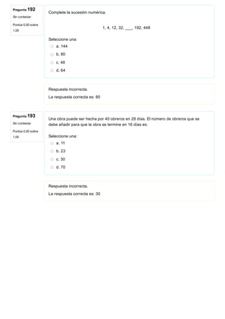 Pregunta 192
Sin contestar
Puntúa 0,00 sobre
1,00
Pregunta 193
Sin contestar
Puntúa 0,00 sobre
1,00
Complete la sucesión numérica.
 
1, 4, 12, 32, ___, 192, 448
Seleccione una:
a. 144
b. 80
c. 48
d. 64
Respuesta incorrecta.
La respuesta correcta es: 80
Una obra puede ser hecha por 40 obreros en 28 días. El número de obreros que se
debe añadir para que la obra se termine en 16 días es:
Seleccione una:
a. 11
b. 23
c. 30
d. 70
Respuesta incorrecta.
La respuesta correcta es: 30
 