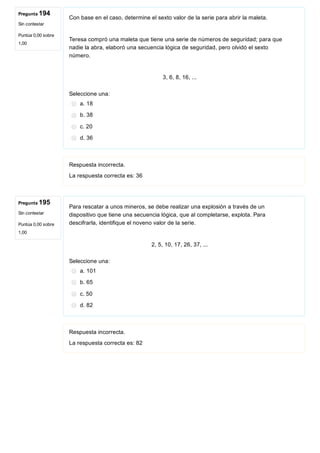 Pregunta 194
Sin contestar
Puntúa 0,00 sobre
1,00
Pregunta 195
Sin contestar
Puntúa 0,00 sobre
1,00
Con base en el caso, determine el sexto valor de la serie para abrir la maleta.
 
Teresa compró una maleta que tiene una serie de números de seguridad; para que
nadie la abra, elaboró una secuencia lógica de seguridad, pero olvidó el sexto
número. 
 
3, 6, 8, 16, ...
Seleccione una:
a. 18
b. 38
c. 20
d. 36
Respuesta incorrecta.
La respuesta correcta es: 36
Para rescatar a unos mineros, se debe realizar una explosión a través de un
dispositivo que tiene una secuencia lógica, que al completarse, explota. Para
descifrarla, identifique el noveno valor de la serie.
 
2, 5, 10, 17, 26, 37, ...
Seleccione una:
a. 101
b. 65
c. 50
d. 82
Respuesta incorrecta.
La respuesta correcta es: 82
 