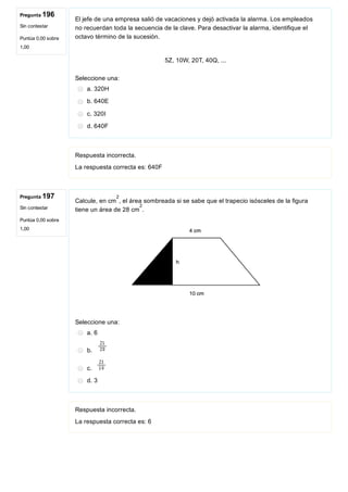 Pregunta 196
Sin contestar
Puntúa 0,00 sobre
1,00
Pregunta 197
Sin contestar
Puntúa 0,00 sobre
1,00
El jefe de una empresa salió de vacaciones y dejó activada la alarma. Los empleados
no recuerdan toda la secuencia de la clave. Para desactivar la alarma, identifique el
octavo término de la sucesión.
 
5Z, 10W, 20T, 40Q, ...
Seleccione una:
a. 320H
b. 640E
c. 320I
d. 640F
Respuesta incorrecta.
La respuesta correcta es: 640F
Calcule, en cm , el área sombreada si se sabe que el trapecio isósceles de la figura
tiene un área de 28 cm .
 
Seleccione una:
a. 6
b. 
c. 
d. 3
Respuesta incorrecta.
La respuesta correcta es: 6
2
2
 
