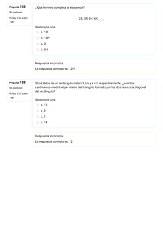 Pregunta 198
Sin contestar
Puntúa 0,00 sobre
1,00
Pregunta 199
Sin contestar
Puntúa 0,00 sobre
1,00
¿Qué término completa la secuencia?
 
2S, 3P, 5N, 8K, ___
Seleccione una:
a. 12I
b. 12H
c. 9I
d. 9H
Respuesta incorrecta.
La respuesta correcta es: 12H
Si los lados de un rectángulo miden 3 cm y 4 cm respectivamente, ¿cuántos
centímetros medirá el perímetro del triángulo formado por los dos lados y la diagonal
del rectángulo?
Seleccione una:
a. 12
b. 5
c. 6
d. 14
Respuesta incorrecta.
La respuesta correcta es: 12
 