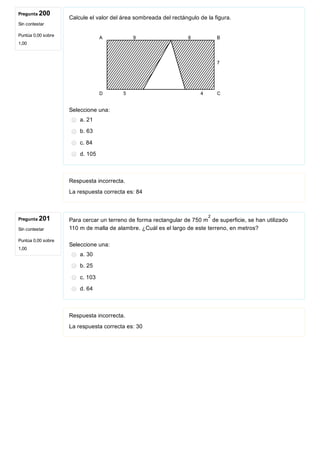 Pregunta 200
Sin contestar
Puntúa 0,00 sobre
1,00
Pregunta 201
Sin contestar
Puntúa 0,00 sobre
1,00
Calcule el valor del área sombreada del rectángulo de la figura.
                 
Seleccione una:
a. 21
b. 63
c. 84
d. 105
Respuesta incorrecta.
La respuesta correcta es: 84
Para cercar un terreno de forma rectangular de 750 m  de superficie, se han utilizado
110 m de malla de alambre. ¿Cuál es el largo de este terreno, en metros? 
Seleccione una:
a. 30
b. 25
c. 103
d. 64
Respuesta incorrecta.
La respuesta correcta es: 30
2
 