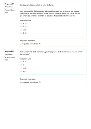 Pregunta 204
Sin contestar
Puntúa 0,00 sobre
1,00
Pregunta 205
Sin contestar
Puntúa 0,00 sobre
1,00
Con base en el caso, calcule la edad de Darío.
 
Juan le preguntó a Darío su edad, a lo que él contestó que si suma el año en que
nació, más el año en que tendrá 30 y le resta la suma del año actual con el año en
que tendrá 60, entonces obtendrá el resultado de su edad actual menos 80.
Seleccione una:
a. 10
b. 25
c. 55
d. 50
Respuesta incorrecta.
La respuesta correcta es: 25
Dado un conjunto de 8 elementos, ¿cuántos grupos de 6 elementos se pueden formar
sin repetición?
Seleccione una:
a. 28
b. 1
c. 56
d. 8
Respuesta incorrecta.
La respuesta correcta es: 28
 