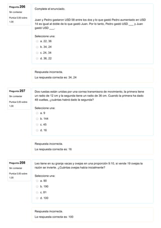 Pregunta 206
Sin contestar
Puntúa 0,00 sobre
1,00
Pregunta 207
Sin contestar
Puntúa 0,00 sobre
1,00
Pregunta 208
Sin contestar
Puntúa 0,00 sobre
1,00
Complete el enunciado.
 
Juan y Pedro gastaron USD 58 entre los dos y lo que gastó Pedro aumentado en USD
14 es igual al doble de lo que gastó Juan. Por lo tanto, Pedro gastó USD ___ y Juan
gastó USD ___. 
Seleccione una:
a. 22, 36
b. 34, 24
c. 24, 34
d. 36, 22
Respuesta incorrecta.
La respuesta correcta es: 34, 24
Dos ruedas están unidas por una correa transmisora de movimiento, la primera tiene
un radio de 12 cm y la segunda tiene un radio de 36 cm. Cuando la primera ha dado
48 vueltas, ¿cuántas habrá dado la segunda?
Seleccione una:
a. 9
b. 144
c. 45
d. 16
Respuesta incorrecta.
La respuesta correcta es: 16
Leo tiene en su granja vacas y ovejas en una proporción 9:10, si vende 19 ovejas la
razón se invierte. ¿Cuántas ovejas había inicialmente?
Seleccione una:
a. 90
b. 190
c. 81
d. 100
Respuesta incorrecta.
La respuesta correcta es: 100
 