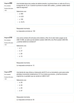 Pregunta 209
Sin contestar
Puntúa 0,00 sobre
1,00
Pregunta 210
Sin contestar
Puntúa 0,00 sobre
1,00
Pregunta 211
Sin contestar
Puntúa 0,00 sobre
1,00
Una bicicleta tiene dos ruedas de distinto tamaño: la primera tiene un radio de 25 cm y
la segunda de 75 cm. Cuando la primera ha dado 300 vueltas, ¿cuántas vueltas habrá
dado la segunda?
Seleccione una:
a. 900
b. 6,25
c. 100
d. 18,75
Respuesta incorrecta.
La respuesta correcta es: 100
Una venta contiene 40 artículos entre tablets y iPod. Si el valor total a pagar es de
USD 14 080, se sabe que las tablets cuestan USD 240 y los iPod cuestan USD 400,
¿cuántas tablets se vendieron?
Seleccione una:
a. 3
b. 37
c. 28
d. 12
Respuesta incorrecta.
La respuesta correcta es: 12
Una tienda de ropa ofrece un descuento del 25 % en su mercadería, pero para evitar
pérdidas incrementó inicialmente el 10 % en todos sus precios. ¿Cuál fue el precio
original de un pantalón que se vendió en USD 41,25?
Seleccione una:
a. 55
b. 50
c. 49
d. 47
Respuesta incorrecta.
La respuesta correcta es: 50
 