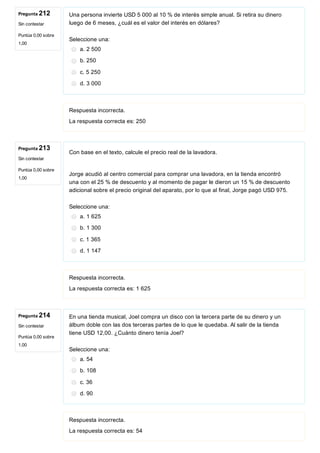 Pregunta 212
Sin contestar
Puntúa 0,00 sobre
1,00
Pregunta 213
Sin contestar
Puntúa 0,00 sobre
1,00
Pregunta 214
Sin contestar
Puntúa 0,00 sobre
1,00
Una persona invierte USD 5 000 al 10 % de interés simple anual. Si retira su dinero
luego de 6 meses, ¿cuál es el valor del interés en dólares?
Seleccione una:
a. 2 500
b. 250
c. 5 250
d. 3 000
Respuesta incorrecta.
La respuesta correcta es: 250
Con base en el texto, calcule el precio real de la lavadora.
 
Jorge acudió al centro comercial para comprar una lavadora, en la tienda encontró
una con el 25 % de descuento y al momento de pagar le dieron un 15 % de descuento
adicional sobre el precio original del aparato, por lo que al final, Jorge pagó USD 975.
Seleccione una:
a. 1 625
b. 1 300
c. 1 365
d. 1 147
Respuesta incorrecta.
La respuesta correcta es: 1 625
En una tienda musical, Joel compra un disco con la tercera parte de su dinero y un
álbum doble con las dos terceras partes de lo que le quedaba. Al salir de la tienda
tiene USD 12,00. ¿Cuánto dinero tenía Joel?
Seleccione una:
a. 54
b. 108
c. 36
d. 90
Respuesta incorrecta.
La respuesta correcta es: 54
 