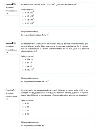 Pregunta 215
Sin contestar
Puntúa 0,00 sobre
1,00
Pregunta 216
Sin contestar
Puntúa 0,00 sobre
1,00
Pregunta 217
Sin contestar
Puntúa 0,00 sobre
1,00
El área total de un cubo es de 15 000 cm , ¿cuál sería su área en dm ? 
Seleccione una:
a. 1,5 x 10
b. 1,5 x 10
c. 1,5 x 10
d. 1,5 x 10
Respuesta incorrecta.
La respuesta correcta es: 1,5 x 10
En astronomía se usa la unidad de distancia año­luz, definida como la distancia que
recorre la luz en un año. Si un asteroide se encuentra a una distancia de 10 minutos
luz, y si se conoce que la luz tiene una velocidad de 3 x 10  m/s, ¿cuál es la distancia
al asteroide en km?
Seleccione una:
a. 18 x 10
b. 3 x 10
c. 3 x 10
d. 18 x 10
Respuesta incorrecta.
La respuesta correcta es: 18 x 10
En una triatlón, los atletas deberán recorrer 3 500 m en la carrera a pie, 1 500 m en
natación con boyas colocadas cada 100 m y 40 km en ciclismo, pudiendo realizar un
relevo a los 20 km de la competencia. ¿Cuántos kilómetros recorren los deportistas?
Seleccione una:
a. 60
b. 20
c. 45
d. 25
Respuesta incorrecta.
La respuesta correcta es: 45
2 2
0
6
2
3
2
8
7
6
9
10
7
 