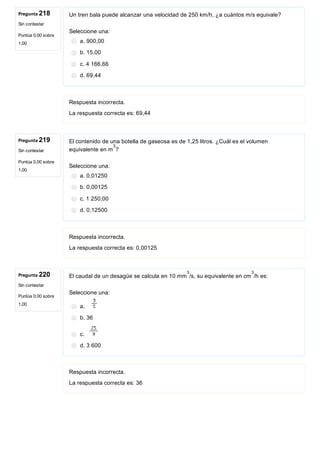 Pregunta 218
Sin contestar
Puntúa 0,00 sobre
1,00
Pregunta 219
Sin contestar
Puntúa 0,00 sobre
1,00
Pregunta 220
Sin contestar
Puntúa 0,00 sobre
1,00
Un tren bala puede alcanzar una velocidad de 250 km/h, ¿a cuántos m/s equivale?
Seleccione una:
a. 900,00
b. 15,00
c. 4 166,66
d. 69,44
Respuesta incorrecta.
La respuesta correcta es: 69,44
El contenido de una botella de gaseosa es de 1,25 litros. ¿Cuál es el volumen
equivalente en m ?
Seleccione una:
a. 0,01250
b. 0,00125
c. 1 250,00
d. 0,12500
Respuesta incorrecta.
La respuesta correcta es: 0,00125
El caudal de un desagüe se calcula en 10 mm /s, su equivalente en cm /h es: 
Seleccione una:
a. 
b. 36
c. 
d. 3 600
Respuesta incorrecta.
La respuesta correcta es: 36
3
3 3
 