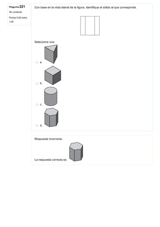 Pregunta 221
Sin contestar
Puntúa 0,00 sobre
1,00
Con base en la vista lateral de la figura, identifique el sólido al que corresponde.
 
Seleccione una:
a. 
b. 
c. 
d. 
Respuesta incorrecta.
La respuesta correcta es: 
 