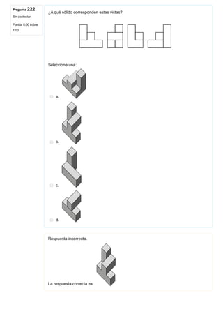 Pregunta 222
Sin contestar
Puntúa 0,00 sobre
1,00
¿A qué sólido corresponden estas vistas?
Seleccione una:
a. 
b. 
c. 
d. 
Respuesta incorrecta.
La respuesta correcta es: 
 