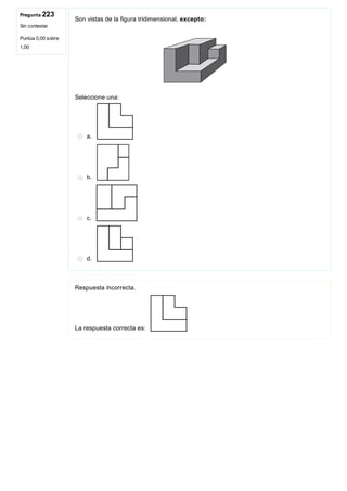 Pregunta 223
Sin contestar
Puntúa 0,00 sobre
1,00
Son vistas de la figura tridimensional, excepto: 
Seleccione una:
a. 
b. 
c. 
d. 
Respuesta incorrecta.
La respuesta correcta es: 
 