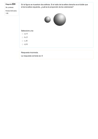 Pregunta 224
Sin contestar
Puntúa 0,00 sobre
1,00
En la figura se muestran dos esferas. Si el radio de la esfera derecha es el doble que
el de la esfera izquierda, ¿cuál es la proporción de los volúmenes? 
 
Seleccione una:
a. 4
b. 2
c. 8
d. 6
Respuesta incorrecta.
La respuesta correcta es: 8
 