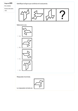Pregunta 225
Sin contestar
Puntúa 0,00 sobre
1,00
Identifique la figura que continúa en la secuencia.
 
Seleccione una:
a. 
b. 
c. 
d. 
Respuesta incorrecta.
La respuesta correcta es: 
 