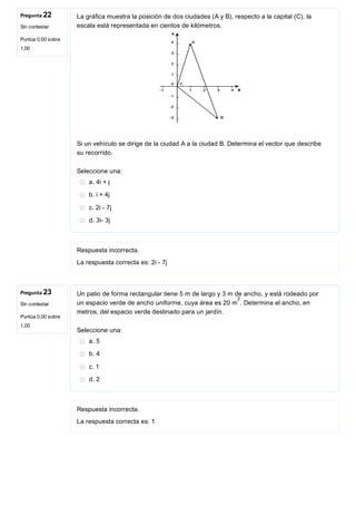 Pregunta 22
Sin contestar
Puntúa 0,00 sobre
1,00
Pregunta 23
Sin contestar
Puntúa 0,00 sobre
1,00
La gráfica muestra la posición de dos ciudades (A y B), respecto a la capital (C), la
escala está representada en cientos de kilómetros.
 
Si un vehículo se dirige de la ciudad A a la ciudad B. Determina el vector que describe
su recorrido.
Seleccione una:
a. 4i + j
b. i + 4j
c. 2i ­ 7j
d. 3i­ 3j
Respuesta incorrecta.
La respuesta correcta es: 2i ­ 7j
Un patio de forma rectangular tiene 5 m de largo y 3 m de ancho, y está rodeado por
un espacio verde de ancho uniforme, cuya área es 20 m . Determina el ancho, en
metros, del espacio verde destinado para un jardín.
Seleccione una:
a. 5
b. 4
c. 1
d. 2
Respuesta incorrecta.
La respuesta correcta es: 1
2
 