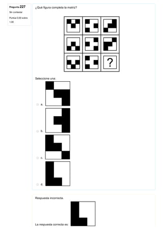 Pregunta 227
Sin contestar
Puntúa 0,00 sobre
1,00
¿Qué figura completa la matriz?
 
Seleccione una:
a. 
b. 
c. 
d. 
Respuesta incorrecta.
La respuesta correcta es: 
 