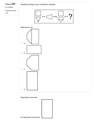 Pregunta 229
Sin contestar
Puntúa 0,00 sobre
1,00
Identifique la figura que completa la analogía.
 
Seleccione una:
a. 
b. 
c. 
d. 
Respuesta incorrecta.
La respuesta correcta es: 
 