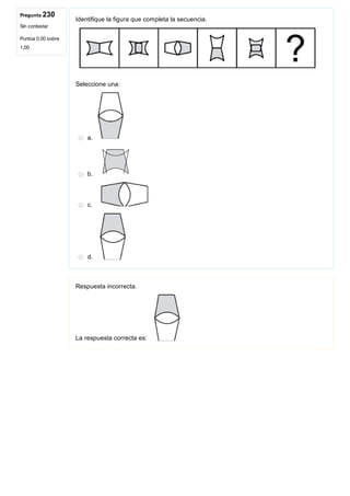 Pregunta 230
Sin contestar
Puntúa 0,00 sobre
1,00
Identifique la figura que completa la secuencia.
Seleccione una:
a. 
b. 
c. 
d. 
Respuesta incorrecta.
La respuesta correcta es: 
 