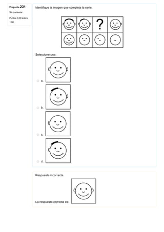 Pregunta 231
Sin contestar
Puntúa 0,00 sobre
1,00
Identifique la imagen que completa la serie.
 
Seleccione una:
a. 
b. 
c. 
d. 
Respuesta incorrecta.
La respuesta correcta es: 
 