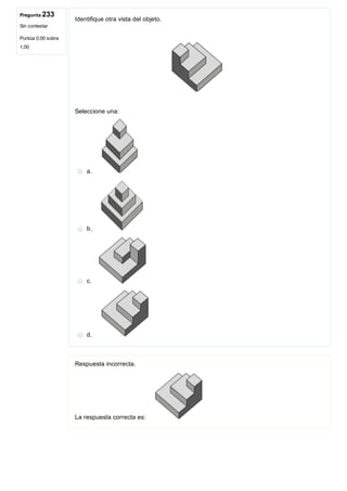 Pregunta 233
Sin contestar
Puntúa 0,00 sobre
1,00
Identifique otra vista del objeto.
 
Seleccione una:
a. 
b. 
c. 
d. 
Respuesta incorrecta.
La respuesta correcta es: 
 