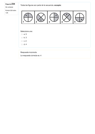 Pregunta 234
Sin contestar
Puntúa 0,00 sobre
1,00
Todas las figuras son parte de la secuencia, excepto:
Seleccione una:
a. 5
b. 3
c. 2
d. 4
Respuesta incorrecta.
La respuesta correcta es: 4
 