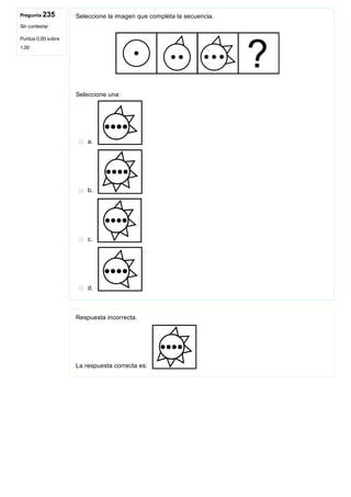 Pregunta 235
Sin contestar
Puntúa 0,00 sobre
1,00
Seleccione la imagen que completa la secuencia.
 
Seleccione una:
a. 
b. 
c. 
d. 
Respuesta incorrecta.
La respuesta correcta es: 
 