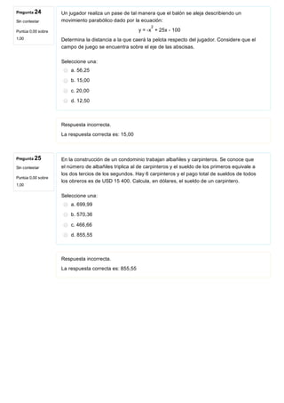 Pregunta 24
Sin contestar
Puntúa 0,00 sobre
1,00
Pregunta 25
Sin contestar
Puntúa 0,00 sobre
1,00
Un jugador realiza un pase de tal manera que el balón se aleja describiendo un
movimiento parabólico dado por la ecuación:
y = ­x  + 25x ­ 100
Determina la distancia a la que caerá la pelota respecto del jugador. Considere que el
campo de juego se encuentra sobre el eje de las abscisas.
Seleccione una:
a. 56,25
b. 15,00
c. 20,00
d. 12,50
Respuesta incorrecta.
La respuesta correcta es: 15,00
En la construcción de un condominio trabajan albañiles y carpinteros. Se conoce que
el número de albañiles triplica al de carpinteros y el sueldo de los primeros equivale a
los dos tercios de los segundos. Hay 6 carpinteros y el pago total de sueldos de todos
los obreros es de USD 15 400. Calcula, en dólares, el sueldo de un carpintero.
Seleccione una:
a. 699,99
b. 570,36
c. 466,66
d. 855,55
Respuesta incorrecta.
La respuesta correcta es: 855,55
2
 