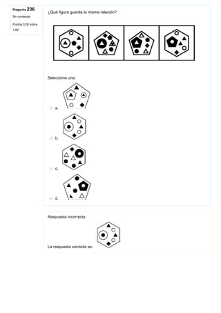 Pregunta 236
Sin contestar
Puntúa 0,00 sobre
1,00
¿Qué figura guarda la misma relación?
 
Seleccione una:
a. 
b. 
c. 
d. 
Respuesta incorrecta.
La respuesta correcta es: 
 