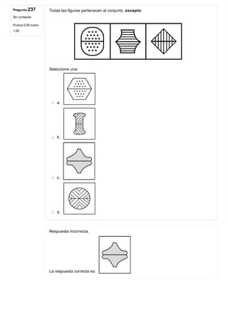 Pregunta 237
Sin contestar
Puntúa 0,00 sobre
1,00
Todas las figuras pertenecen al conjunto, excepto: 
Seleccione una:
a. 
b. 
c. 
d. 
Respuesta incorrecta.
La respuesta correcta es: 
 