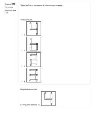 Pregunta 238
Sin contestar
Puntúa 0,00 sobre
1,00
Todas las figuras pertenecen al mismo grupo, excepto:
 
Seleccione una:
a. 
b. 
c. 
d. 
Respuesta incorrecta.
La respuesta correcta es: 
 