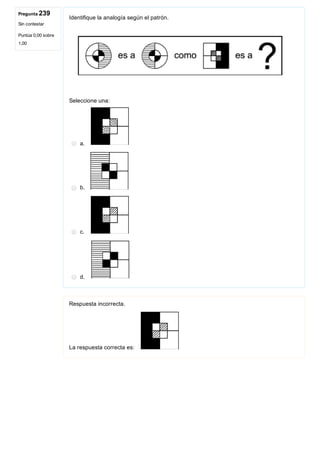 Pregunta 239
Sin contestar
Puntúa 0,00 sobre
1,00
Identifique la analogía según el patrón.
 
Seleccione una:
a. 
b. 
c. 
d. 
Respuesta incorrecta.
La respuesta correcta es: 
 