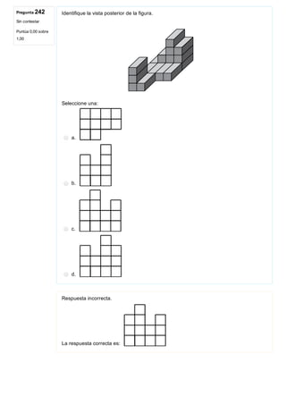 Pregunta 242
Sin contestar
Puntúa 0,00 sobre
1,00
Identifique la vista posterior de la figura.
 
Seleccione una:
a. 
b. 
c. 
d. 
Respuesta incorrecta.
La respuesta correcta es: 
 