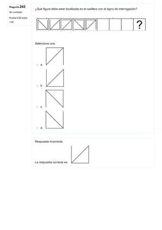 Pregunta 243
Sin contestar
Puntúa 0,00 sobre
1,00
¿Qué figura debe estar localizada en el casillero con el signo de interrogación?
Seleccione una:
a. 
b. 
c. 
d. 
Respuesta incorrecta.
La respuesta correcta es: 
 