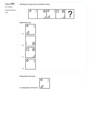 Pregunta 244
Sin contestar
Puntúa 0,00 sobre
1,00
Identifique la figura que completa la serie.
 
Seleccione una:
a. 
b. 
c. 
d. 
Respuesta incorrecta.
La respuesta correcta es: 
 