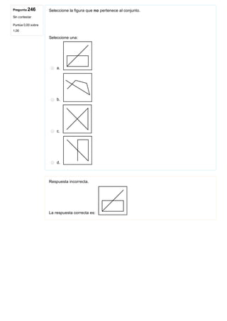 Pregunta 246
Sin contestar
Puntúa 0,00 sobre
1,00
Seleccione la figura que no pertenece al conjunto.
 
Seleccione una:
a. 
b. 
c. 
d. 
Respuesta incorrecta.
La respuesta correcta es: 
 