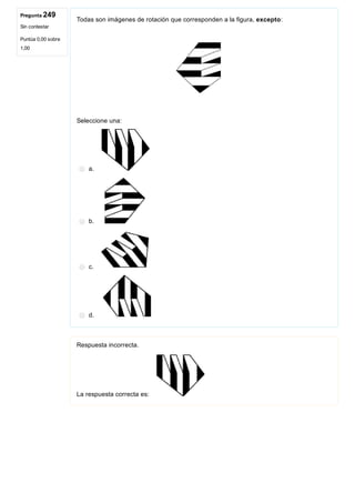 Pregunta 249
Sin contestar
Puntúa 0,00 sobre
1,00
Todas son imágenes de rotación que corresponden a la figura, excepto:
Seleccione una:
a. 
b. 
c. 
d. 
Respuesta incorrecta.
La respuesta correcta es: 
 