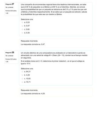Pregunta 27
Sin contestar
Puntúa 0,00 sobre
1,00
Pregunta 28
Sin contestar
Puntúa 0,00 sobre
1,00
Una compañía de encomiendas regional tiene dos destinos internacionales, se sabe
que el 35 % de paquetes va a Bolivia y el 65 % va a Colombia. Además, se conoce
que la probabilidad de que un paquete se extravíe es del 5 % y 3 % para los que van
a Bolivia y Colombia respectivamente. Si se sabe que un paquete se extravió, calcula
la probabilidad de que este sea con destino a Bolivia.
Seleccione una:
a. 0,53
b. 0,47
c. 0,65
d. 0,35
Respuesta incorrecta.
La respuesta correcta es: 0,47
Un circuito eléctrico de una computadora es analizado en un laboratorio cuando es
alimentado con una señal de voltaje V = 25sen (2t + 15), donde t es el tiempo medido
en segundos. 
Si el análisis inicia con t = 0, determina el primer instante t , en el que el voltaje es
igual a 10 V.
Seleccione una:
a. 64,21
b. 4,29
c. 10,93
d. 70,71
Respuesta incorrecta.
La respuesta correcta es: 4,29
 