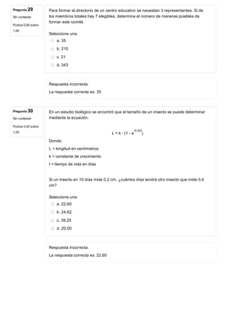 Pregunta 29
Sin contestar
Puntúa 0,00 sobre
1,00
Pregunta 30
Sin contestar
Puntúa 0,00 sobre
1,00
Para formar el directorio de un centro educativo se necesitan 3 representantes. Si de
los miembros totales hay 7 elegibles, determina el número de maneras posibles de
formar este comité.
Seleccione una:
a. 35
b. 210
c. 21
d. 343
Respuesta incorrecta.
La respuesta correcta es: 35
En un estudio biológico se encontró que el tamaño de un insecto se puede determinar
mediante la ecuación:
 
L = k ∙ (1 ­ e )
Donde:
L = longitud en centímetros
k = constante de crecimiento
t = tiempo de vida en días
Si un insecto en 10 días mide 0,2 cm, ¿cuántos días tendrá otro insecto que mide 0,4
cm?
Seleccione una:
a. 22,60
b. 24,62
c. 39,25
d. 20,00
Respuesta incorrecta.
La respuesta correcta es: 22,60
­0,02t
 