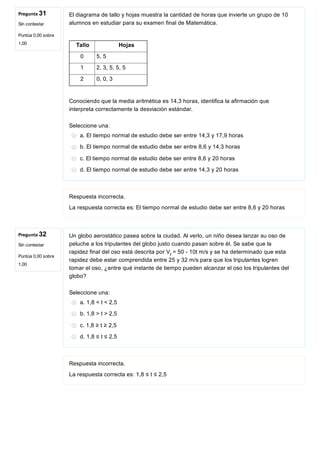 Pregunta 31
Sin contestar
Puntúa 0,00 sobre
1,00
Pregunta 32
Sin contestar
Puntúa 0,00 sobre
1,00
El diagrama de tallo y hojas muestra la cantidad de horas que invierte un grupo de 10
alumnos en estudiar para su examen final de Matemática.
     
 Tallo        Hojas
0  5, 5
1  2, 3, 5, 5, 5
2  0, 0, 3
 
Conociendo que la media aritmética es 14,3 horas, identifica la afirmación que
interpreta correctamente la desviación estándar.
Seleccione una:
a. El tiempo normal de estudio debe ser entre 14,3 y 17,9 horas
b. El tiempo normal de estudio debe ser entre 8,6 y 14,3 horas
c. El tiempo normal de estudio debe ser entre 8,6 y 20 horas
d. El tiempo normal de estudio debe ser entre 14,3 y 20 horas
Respuesta incorrecta.
La respuesta correcta es: El tiempo normal de estudio debe ser entre 8,6 y 20 horas
Un globo aerostático pasea sobre la ciudad. Al verlo, un niño desea lanzar su oso de
peluche a los tripulantes del globo justo cuando pasan sobre él. Se sabe que la
rapidez final del oso está descrita por V  = 50 ­ 10t m/s y se ha determinado que esta
rapidez debe estar comprendida entre 25 y 32 m/s para que los tripulantes logren
tomar el oso, ¿entre qué instante de tiempo pueden alcanzar el oso los tripulantes del
globo?
Seleccione una:
a. 1,8 < t < 2,5
b. 1,8 > t > 2,5
c. 1,8 ≥ t ≥ 2,5
d. 1,8 ≤ t ≤ 2,5
Respuesta incorrecta.
La respuesta correcta es: 1,8 ≤ t ≤ 2,5
f
 