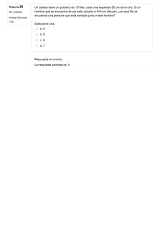 Pregunta 36
Sin contestar
Puntúa 0,00 sobre
1,00
Un coliseo tiene un graderío de 10 filas, cada una separada 55 cm de la otra. Si un
hombre que se encuentra de pie está ubicado a 440 cm del piso, ¿en qué fila se
encuentra una persona que está sentada junto a este hombre?
Seleccione una:
a. 9
b. 8
c. 6
d. 7
Respuesta incorrecta.
La respuesta correcta es: 9
 
